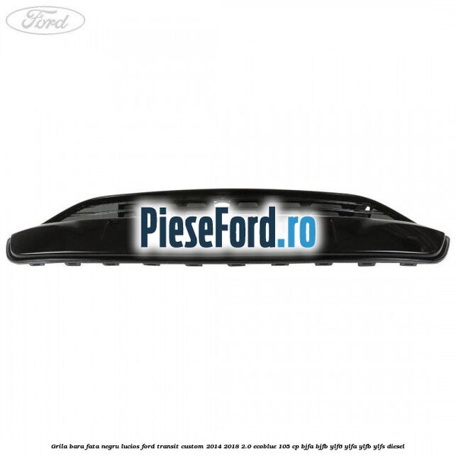 Grila bara fata negru lucios Ford Transit Custom 2014-2018 2.0 EcoBlue 105 cp BJFA, BJFB, YLF6, YLFA, YLFB, YLFS diesel
