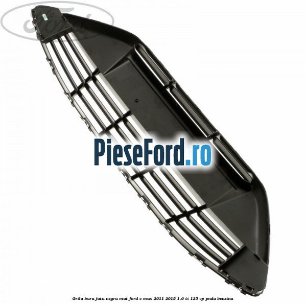 Grila bara fata negru mat Ford C-Max 2011-2015 1.6 Ti 125 cp PNDA benzina