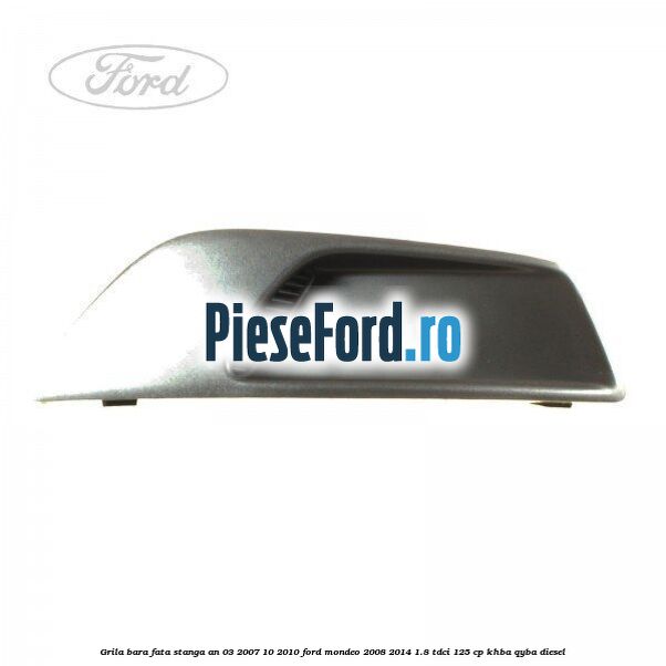 Grila bara fata stanga an 03/2007-10/2010 Ford Mondeo 2008-2014 1.8 TDCi 125 cp KHBA, QYBA diesel