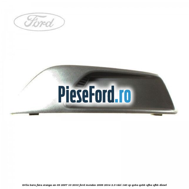 Grila bara fata stanga an 03/2007-10/2010 Ford Mondeo 2008-2014 2.0 TDCi 140 cp QXBA, QXBB, UFBA, UFBB diesel