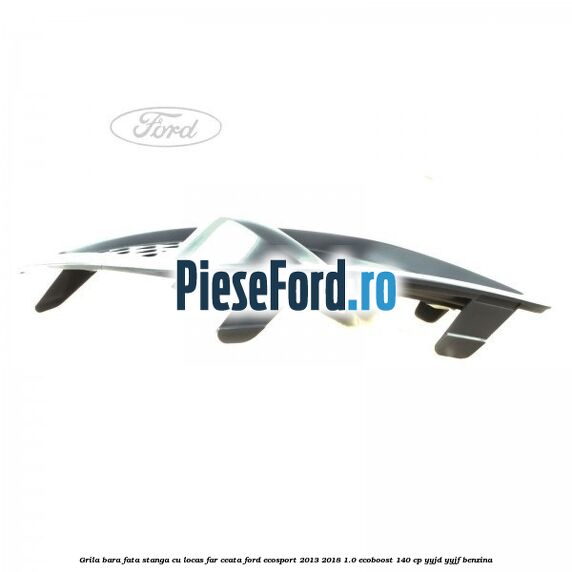 Grila bara fata stanga, cu locas far ceata Ford EcoSport 2013-2018 1.0 EcoBoost 140 cp YYJD, YYJF benzina