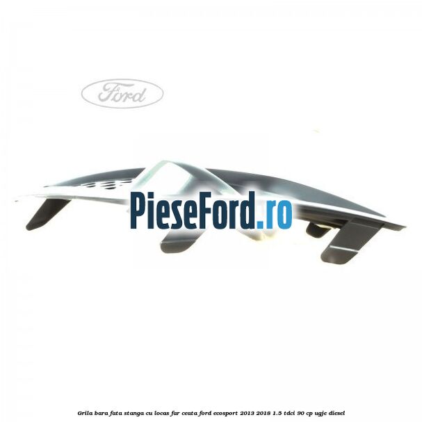 Grila bara fata stanga, cu locas far ceata Ford EcoSport 2013-2018 1.5 TDCi 90 cp UGJE diesel