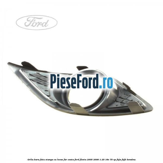Grila bara fata stanga cu locas far ceata Ford Fiesta 2005-2008 1.25 16V 75 cp FUJA, FUJB benzina