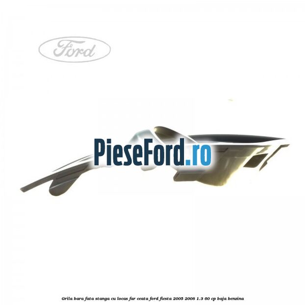 Grila bara fata stanga cu locas far ceata Ford Fiesta 2005-2008 1.3 60 cp Grila bara fata stanga cu locas far ceata Ford Fiesta 2005-2008 1.3 60 cp BAJA benzina