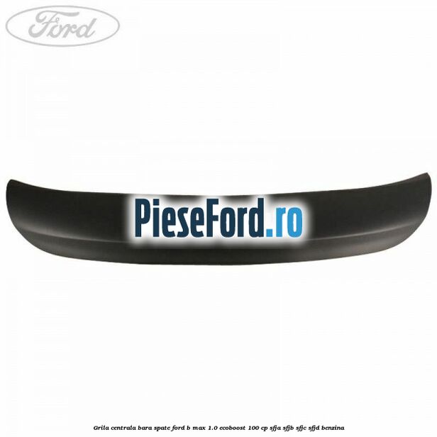 Grila centrala bara spate Ford B-Max 1.0 EcoBoost 100 cp SFJA, SFJB, SFJC, SFJD benzina