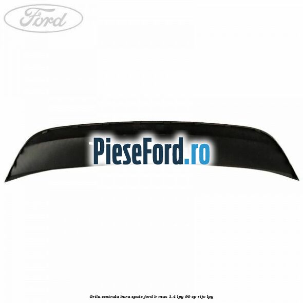 Grila centrala bara spate Ford B-Max 1.4 LPG 90 cp RTJC LPG