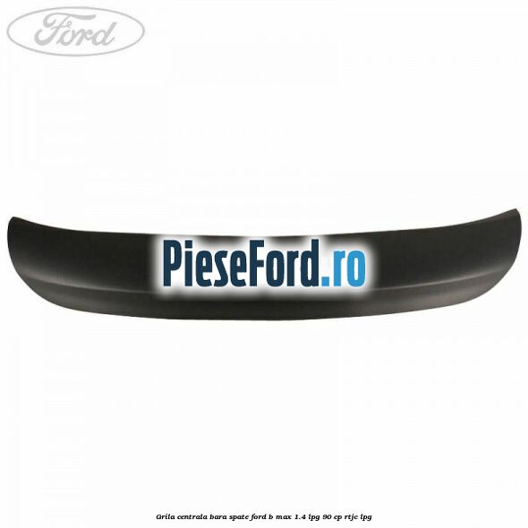 Grila centrala bara spate Ford B-Max 1.4 LPG 90 cp RTJC LPG