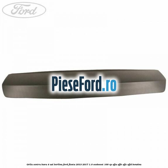 Grila centru bara 4 usi berlina Ford Fiesta 2013-2017 1.0 EcoBoost 100 cp Grila centru bara 4 usi berlina Ford Fiesta 2013-2017 1.0 EcoBoost 100 cp SFJA, SFJB, SFJC, SFJD benzina