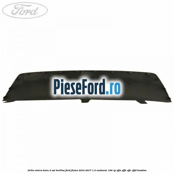 Grila centru bara 4 usi berlina Ford Fiesta 2013-2017 1.0 EcoBoost 100 cp Grila centru bara 4 usi berlina Ford Fiesta 2013-2017 1.0 EcoBoost 100 cp SFJA, SFJB, SFJC, SFJD benzina