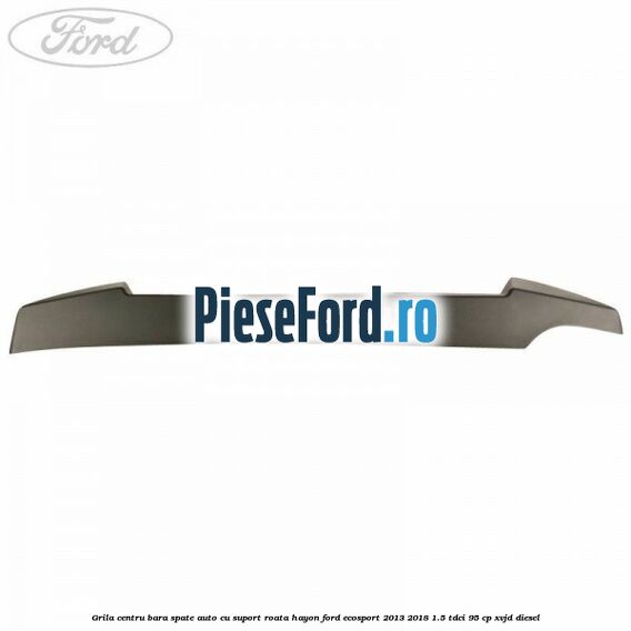 Grila centru bara spate auto cu suport roata hayon Ford EcoSport 2013-2018 1.5 TDCi 95 cp Grila centru bara spate auto cu suport roata hayon Ford EcoSport 2013-2018 1.5 TDCi 95 cp XVJD diesel