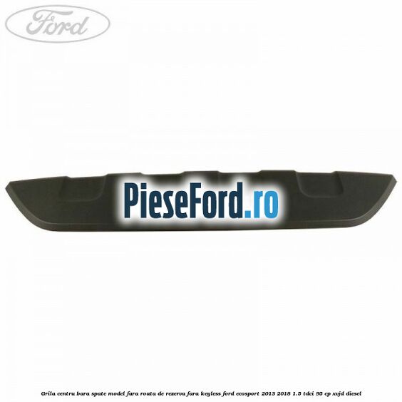 Grila centru bara spate model fara roata de rezerva fara KEYLESS Ford EcoSport 2013-2018 1.5 TDCi 95 cp XVJD diesel