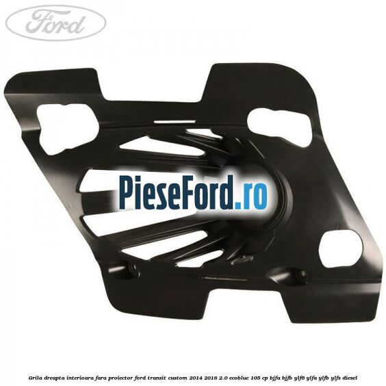 Grila dreapta interioara fara proiector Ford Transit Custom 2014-2018 2.0 EcoBlue 105 cp BJFA, BJFB, YLF6, YLFA, YLFB, YLFS diesel