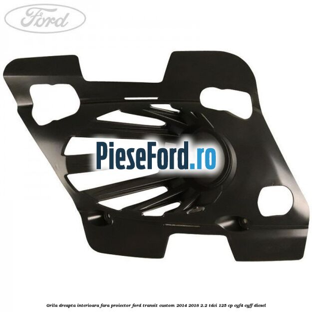 Grila dreapta interioara fara proiector Ford Transit Custom 2014-2018 2.2 TDCi 125 cp CYF4, CYFF diesel