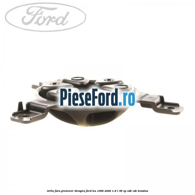 Grila fara proiector dreapta Ford Ka 1996-2008 1.6 i 95 cp CDB, CDC benzina