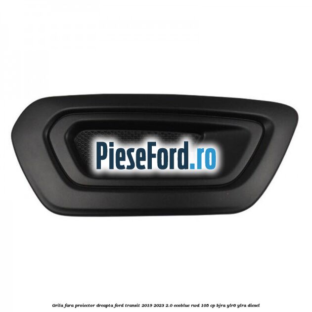 Grila fara proiector dreapta Ford Transit 2019-2023 2.0 EcoBlue RWD 105 cp BJRA, YLR6, YLRA diesel