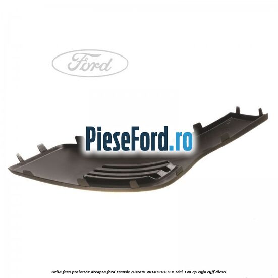 Grila fara proiector dreapta Ford Transit Custom 2014-2018 2.2 TDCi 125 cp CYF4, CYFF diesel