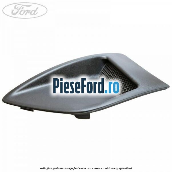 Grila fara proiector stanga Ford C-Max 2011-2015 2.0 TDCi 115 cp Grila fara proiector stanga Ford C-Max 2011-2015 2.0 TDCi 115 cp TYDA diesel