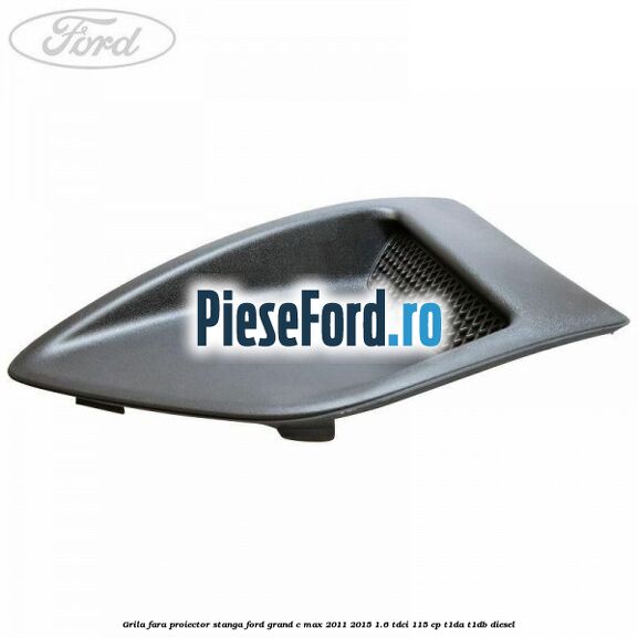 Grila fara proiector stanga Ford Grand C-Max 2011-2015 1.6 TDCi 115 cp T1DA, T1DB diesel