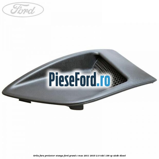 Grila fara proiector stanga Ford Grand C-Max 2011-2015 2.0 TDCi 136 cp UKDB diesel