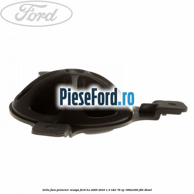 Grila fara proiector stanga Ford Ka 2009-2016 1.3 TDCi 75 cp 169A1000, FD4 diesel