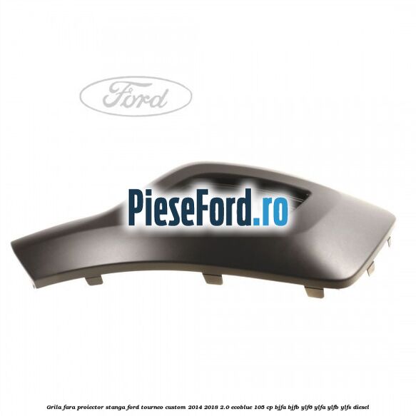Grila fara proiector stanga Ford Tourneo Custom 2014-2018 2.0 EcoBlue 105 cp BJFA, BJFB, YLF6, YLFA, YLFB, YLFS diesel