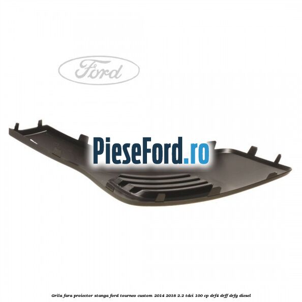 Grila fara proiector stanga Ford Tourneo Custom 2014-2018 2.2 TDCi 100 cp Grila fara proiector stanga Ford Tourneo Custom 2014-2018 2.2 TDCi 100 cp DRF4, DRFF, DRFG diesel