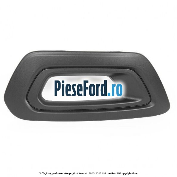 Grila fara proiector stanga Ford Transit 2019-2023 2.0 EcoBlue 150 cp P0FA diesel