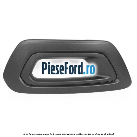 Grila fara proiector stanga Ford Transit 2019-2023 2.0 EcoBlue RWD 105 cp BJRA, YLR6, YLRA diesel