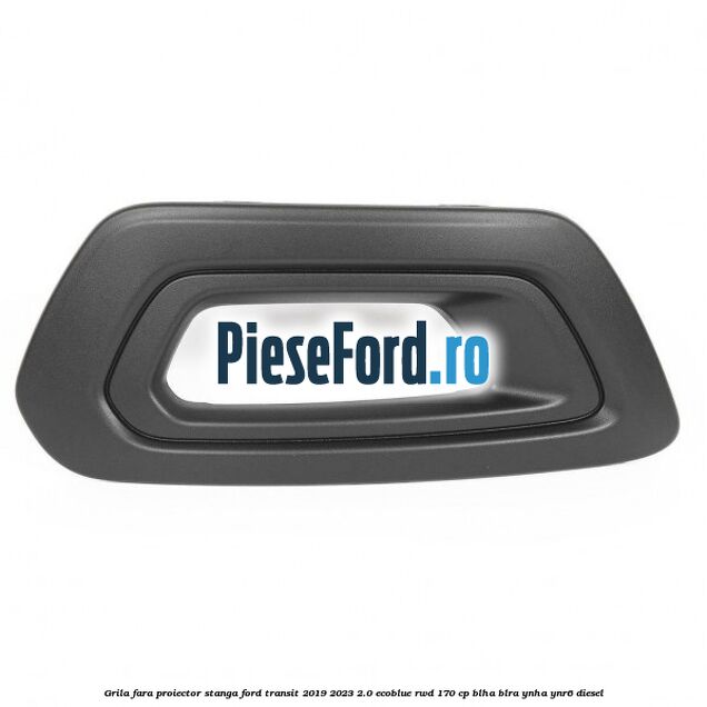 Grila fara proiector stanga Ford Transit 2019-2023 2.0 EcoBlue RWD 170 cp BLHA, BLRA, YNHA, YNR6 diesel