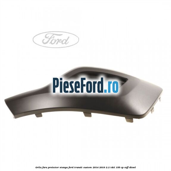 Grila fara proiector stanga Ford Transit Custom 2014-2018 2.2 TDCi 155 cp Grila fara proiector stanga Ford Transit Custom 2014-2018 2.2 TDCi 155 cp CVFF diesel