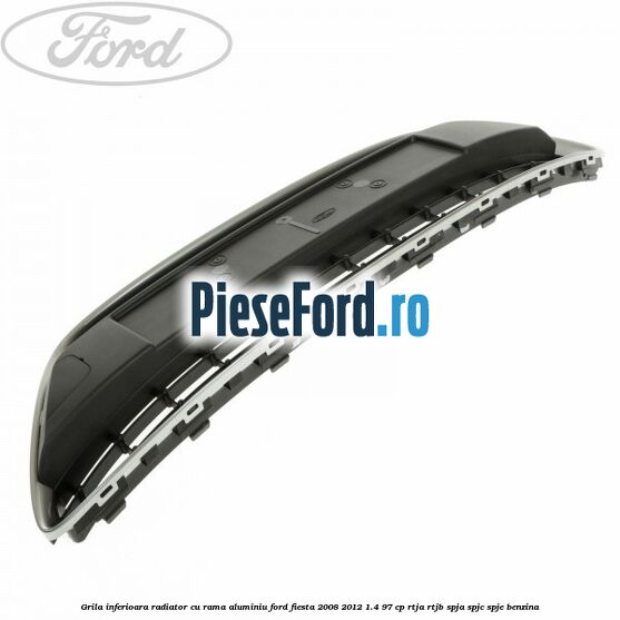 Grila inferioara radiator cu rama aluminiu Ford Fiesta 2008-2012 1.4 97 cp RTJA, RTJB, SPJA, SPJC, SPJE benzina