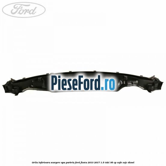 Grila inferioara scurgere apa parbriz Ford Fiesta 2013-2017 1.5 TDCi 95 cp XVJB, XVJC diesel