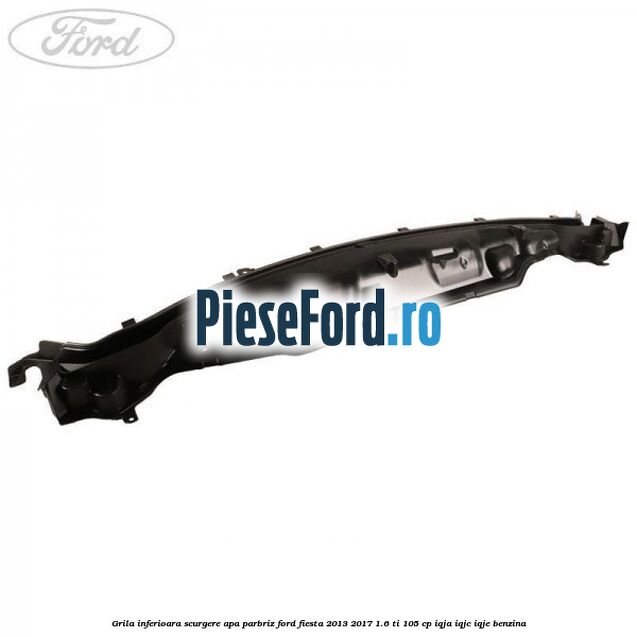 Grila inferioara scurgere apa parbriz Ford Fiesta 2013-2017 1.6 Ti 105 cp IQJA, IQJC, IQJE benzina