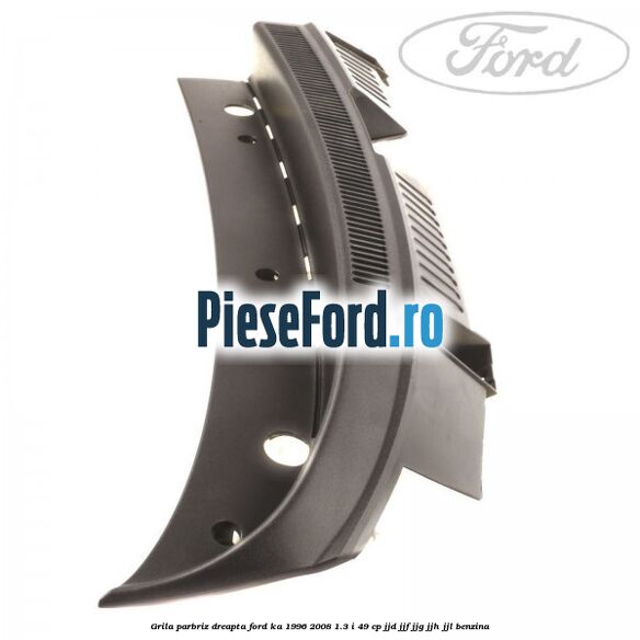 Grila parbriz dreapta Ford Ka 1996-2008 1.3 i 49 cp JJD, JJF, JJG, JJH, JJL benzina