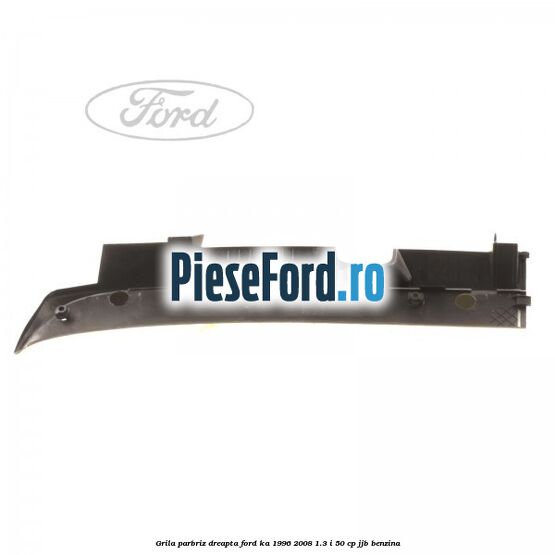 Grila parbriz dreapta Ford Ka 1996-2008 1.3 i 50 cp JJB benzina