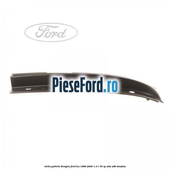 Grila parbriz dreapta Ford Ka 1996-2008 1.3 i 70 cp Grila parbriz dreapta Ford Ka 1996-2008 1.3 i 70 cp A9A, A9B benzina