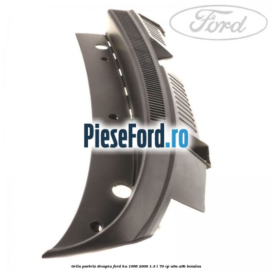 Grila parbriz dreapta Ford Ka 1996-2008 1.3 i 70 cp A9A, A9B benzina