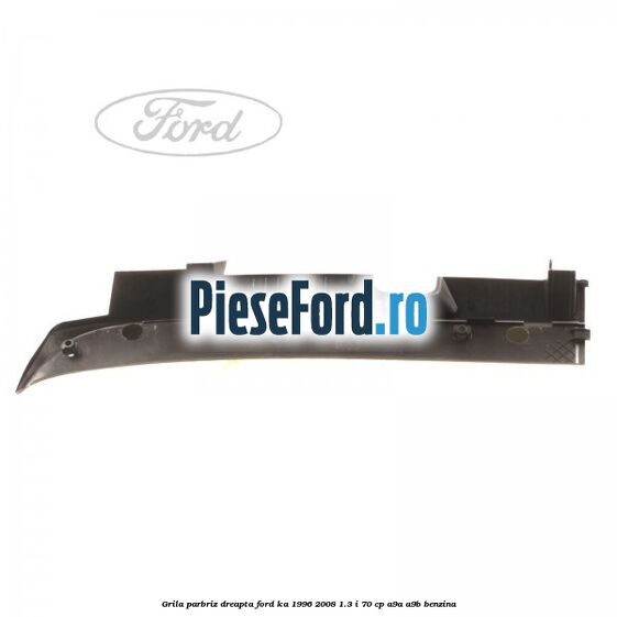 Grila parbriz dreapta Ford Ka 1996-2008 1.3 i 70 cp Grila parbriz dreapta Ford Ka 1996-2008 1.3 i 70 cp A9A, A9B benzina
