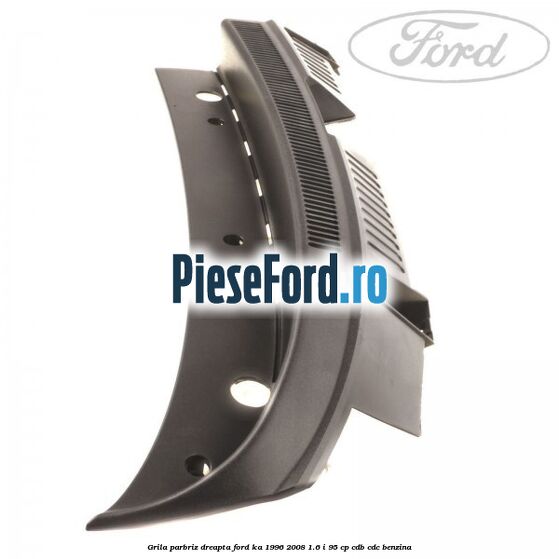 Grila parbriz dreapta Ford Ka 1996-2008 1.6 i 95 cp CDB, CDC benzina