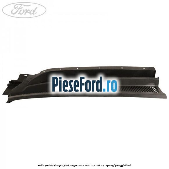 Grila parbriz dreapta Ford Ranger 2012-2015 2.2 TDCi 120 cp ENPF, GBVAJPF diesel