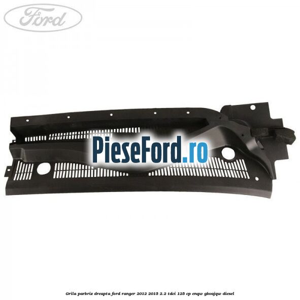 Grila parbriz dreapta Ford Ranger 2012-2015 2.2 TDCi 125 cp ENQW, GBVAJQW diesel