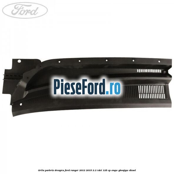 Grila parbriz dreapta Ford Ranger 2012-2015 2.2 TDCi 125 cp ENQW, GBVAJQW diesel