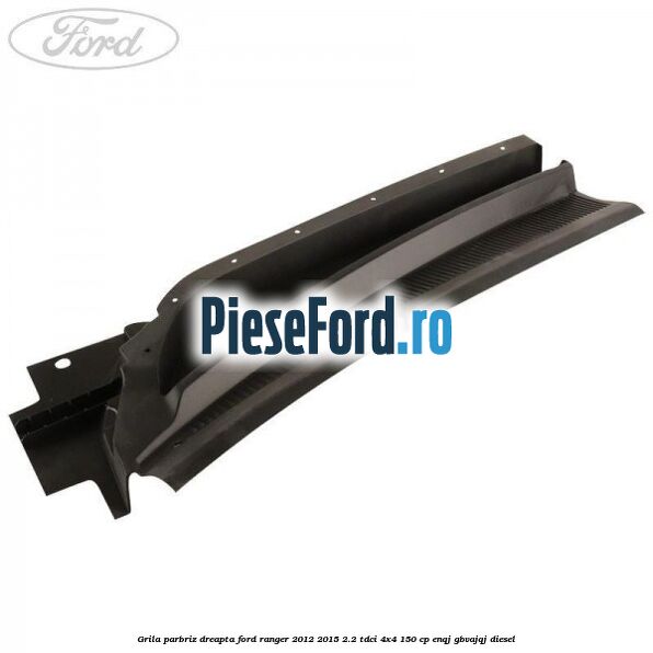 Grila parbriz dreapta Ford Ranger 2012-2015 2.2 TDCi 4x4 150 cp ENQJ, GBVAJQJ diesel