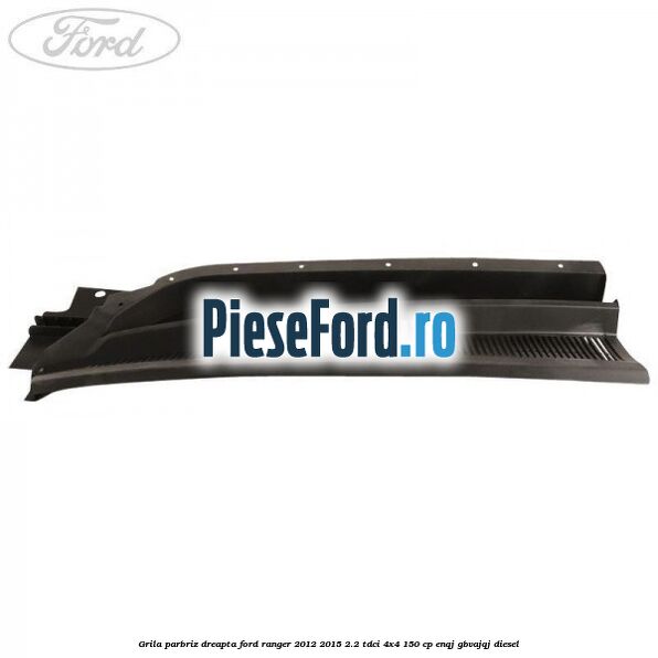 Grila parbriz dreapta Ford Ranger 2012-2015 2.2 TDCi 4x4 150 cp ENQJ, GBVAJQJ diesel