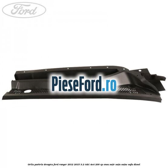 Grila parbriz dreapta Ford Ranger 2012-2015 3.2 TDCi 4x4 200 cp ENSA, SA2R, SA2S, SA2W, SAFA diesel