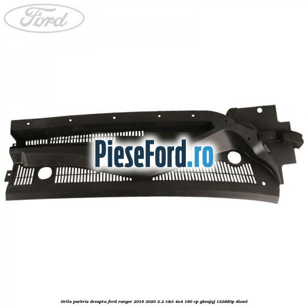 Grila parbriz dreapta Ford Ranger 2016-2020 2.2 TDCi 4x4 160 cp GBVAJQJ, T22DD0P diesel