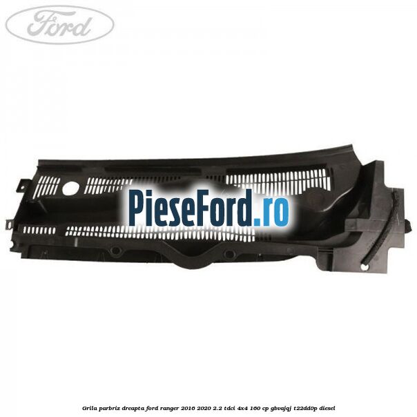 Grila parbriz dreapta Ford Ranger 2016-2020 2.2 TDCi 4x4 160 cp GBVAJQJ, T22DD0P diesel