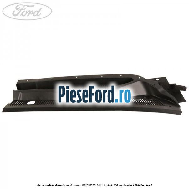 Grila parbriz dreapta Ford Ranger 2016-2020 2.2 TDCi 4x4 160 cp GBVAJQJ, T22DD0P diesel