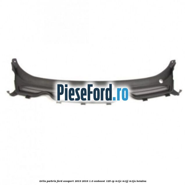 Grila parbriz Ford EcoSport 2013-2018 1.0 EcoBoost 125 cp M1JC, M1JJ, M1JU benzina