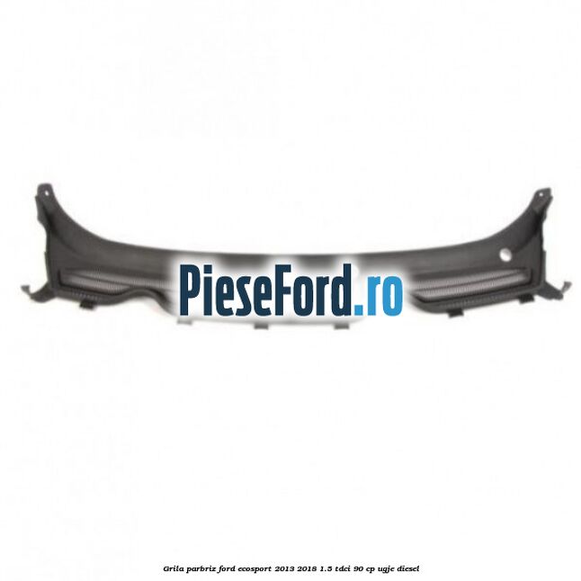 Grila parbriz Ford EcoSport 2013-2018 1.5 TDCi 90 cp UGJE diesel